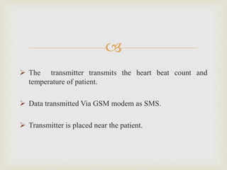 
 The transmitter transmits the heart beat count and 
temperature of patient. 
 Data transmitted Via GSM modem as SMS....
