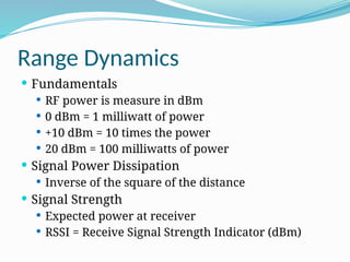 Range Dynamics
 Fundamentals
 RF power is measure in dBm
 0 dBm = 1 milliwatt of power
 +10 dBm = 10 times the power
 20 dBm = 100 milliwatts of power
 Signal Power Dissipation
 Inverse of the square of the distance
 Signal Strength
 Expected power at receiver
 RSSI = Receive Signal Strength Indicator (dBm)
 
