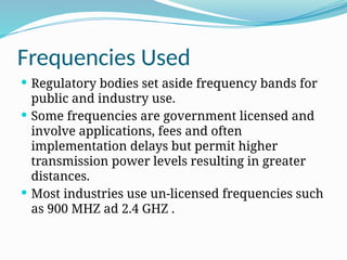 Frequencies Used
 Regulatory bodies set aside frequency bands for
public and industry use.
 Some frequencies are government licensed and
involve applications, fees and often
implementation delays but permit higher
transmission power levels resulting in greater
distances.
 Most industries use un-licensed frequencies such
as 900 MHZ ad 2.4 GHZ .
 