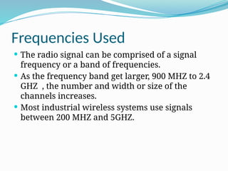 Frequencies Used
 The radio signal can be comprised of a signal
frequency or a band of frequencies.
 As the frequency band get larger, 900 MHZ to 2.4
GHZ , the number and width or size of the
channels increases.
 Most industrial wireless systems use signals
between 200 MHZ and 5GHZ.
 