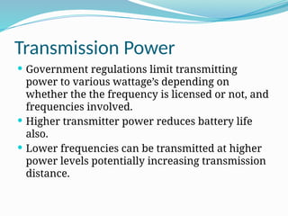 Transmission Power
 Government regulations limit transmitting
power to various wattage’s depending on
whether the the frequency is licensed or not, and
frequencies involved.
 Higher transmitter power reduces battery life
also.
 Lower frequencies can be transmitted at higher
power levels potentially increasing transmission
distance.
 