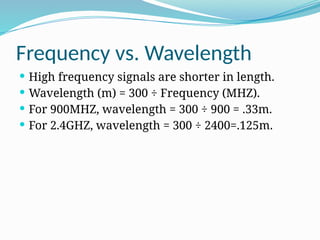 Frequency vs. Wavelength
 High frequency signals are shorter in length.
 Wavelength (m) = 300 ÷ Frequency (MHZ).
 For 900MHZ, wavelength = 300 ÷ 900 = .33m.
 For 2.4GHZ, wavelength = 300 ÷ 2400=.125m.
 