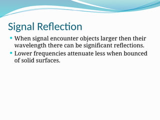 Signal Reflection
 When signal encounter objects larger then their
wavelength there can be significant reflections.
 Lower frequencies attenuate less when bounced
of solid surfaces.
 