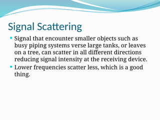 Signal Scattering
 Signal that encounter smaller objects such as
busy piping systems verse large tanks, or leaves
on a tree, can scatter in all different directions
reducing signal intensity at the receiving device.
 Lower frequencies scatter less, which is a good
thing.
 