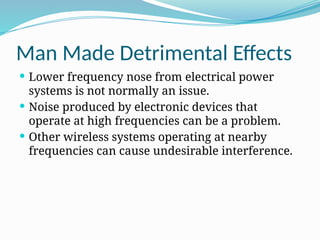Man Made Detrimental Effects
 Lower frequency nose from electrical power
systems is not normally an issue.
 Noise produced by electronic devices that
operate at high frequencies can be a problem.
 Other wireless systems operating at nearby
frequencies can cause undesirable interference.
 