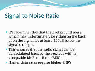 Signal to Noise Ratio
 It’s recommended that the background noise,
which may unfortunately be riding on the back
of on the signal, be at least -100dB below the
signal strength.
 This ensures that the radio signal can be
demodulated back by the receiver with an
acceptable Bit Error Ratio (BER).
 Higher data rates require higher SNR’s.
 