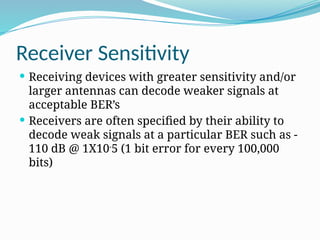 Receiver Sensitivity
 Receiving devices with greater sensitivity and/or
larger antennas can decode weaker signals at
acceptable BER’s
 Receivers are often specified by their ability to
decode weak signals at a particular BER such as -
110 dB @ 1X10-
5 (1 bit error for every 100,000
bits)
 