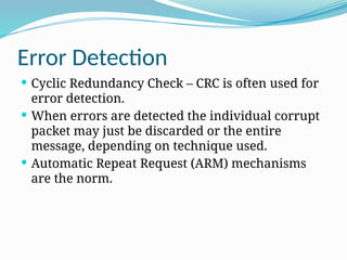 Error Detection
 Cyclic Redundancy Check – CRC is often used for
error detection.
 When errors are detected the individual corrupt
packet may just be discarded or the entire
message, depending on technique used.
 Automatic Repeat Request (ARM) mechanisms
are the norm.
 