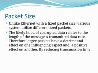 Packet Size
 Unlike Ethernet with a fixed packet size, various
system utilize different sized packets.
 The likely hood of corrupted data relates to the
length of the message x transmitted data rate.
Therefore larger packets have a detrimental
effect on one influencing aspect and a positive
effect on another. By reducing transmission time.
 