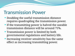Transmission Power
 Doubling the useful transmission distance
requires quadrupling the transmission power.
 If the transmitting power is halved the useable
transmission distance will be around 71%.
 Transmission power is limited by both
governmental regulations and battery life.
 Increasing receiver sensitivity has the same
effect as increasing transmitting power.
 