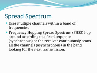 Spread Spectrum
 Uses multiple channels within a band of
frequencies.
 Frequency Hopping Spread Spectrum (FHSS) hop
around according to a fixed sequence
(synchronous) or the receiver continuously scans
all the channels (asynchronous) in the band
looking for the next transmission.
 