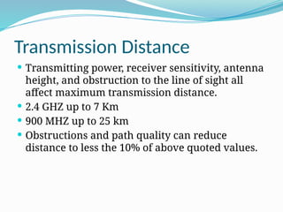Transmission Distance
 Transmitting power, receiver sensitivity, antenna
height, and obstruction to the line of sight all
affect maximum transmission distance.
 2.4 GHZ up to 7 Km
 900 MHZ up to 25 km
 Obstructions and path quality can reduce
distance to less the 10% of above quoted values.
 