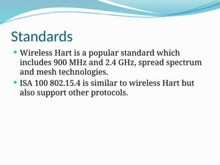 Standards
 Wireless Hart is a popular standard which
includes 900 MHz and 2.4 GHz, spread spectrum
and mesh technologies.
 ISA 100 802.15.4 is similar to wireless Hart but
also support other protocols.
 