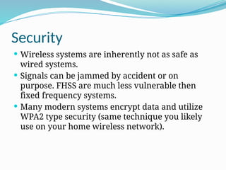 Security
 Wireless systems are inherently not as safe as
wired systems.
 Signals can be jammed by accident or on
purpose. FHSS are much less vulnerable then
fixed frequency systems.
 Many modern systems encrypt data and utilize
WPA2 type security (same technique you likely
use on your home wireless network).
 