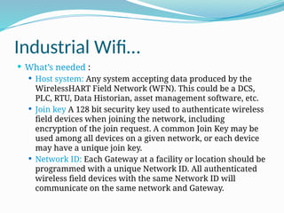 Industrial Wifi…
 What’s needed :
 Host system: Any system accepting data produced by the
WirelessHART Field Network (WFN). This could be a DCS,
PLC, RTU, Data Historian, asset management software, etc.
 Join key A 128 bit security key used to authenticate wireless
field devices when joining the network, including
encryption of the join request. A common Join Key may be
used among all devices on a given network, or each device
may have a unique join key.
 Network ID: Each Gateway at a facility or location should be
programmed with a unique Network ID. All authenticated
wireless field devices with the same Network ID will
communicate on the same network and Gateway.
 