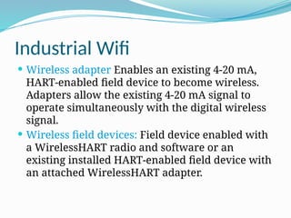 Industrial Wifi
 Wireless adapter Enables an existing 4-20 mA,
HART-enabled field device to become wireless.
Adapters allow the existing 4-20 mA signal to
operate simultaneously with the digital wireless
signal.
 Wireless field devices: Field device enabled with
a WirelessHART radio and software or an
existing installed HART-enabled field device with
an attached WirelessHART adapter.
 