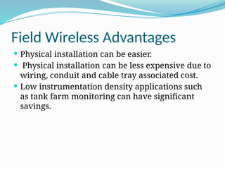 Field Wireless Advantages
 Physical installation can be easier.
 Physical installation can be less expensive due to
wiring, conduit and cable tray associated cost.
 Low instrumentation density applications such
as tank farm monitoring can have significant
savings.
 
