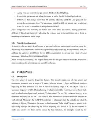 WIRELESS INDUSTRIAL SECURITY INTELLIGENT ROBOT 2013-14
DR.AIT, DEPT OF TE 11
 Apply your gas source to the gas sensor. The LED should light up.
 Remove the gas source and allow the sensor to settle. The LED should go back out.
 If the LED does not go out within 60 seconds, adjust R3 until the LED goes out and
repeat thetwo previous steps. The gas sensor module’s ALR pin should only be checked
when the heater is on and the readings have stabilized.
Note: Temperature and humidity are factors that could affect the sensor, making calibration
difficult. If this should happen try adjusting the voltages used in the calibration up or down as
necessary to find a more stable range
5.1.3 Sensitivity adjustment:
Resistance value of MQ-5 is difference to various kinds and various concentration gases. So,
Whenusing this components, sensitivity adjustment is very necessary. We recommend that you
calibrate the detector for1000ppm H2 or LPG concentration in air and use value of Load
resistance ( RL) about 20 KΩ(10KΩ to 47KΩ).
When accurately measuring, the proper alarm point for the gas detector should be determined
after considering the temperature and humidity influence.
5.2 FIRE SENSOR
5.2.1 Description
The Fire sensor is used to detect fire flames. The module makes use of Fire sensor and
comparator to detect upto a range of 1 meter. Infra-red sensor (1.1 µm and higher) monitors
especially the heat radiation of a fire. A special frequency range is 4.3 to 4.4 µm. This is a
resonance frequency of CO2. During burning of a hydrocarbon (for example, wood or fossil fuels
such as oil and natural gas) much heat and CO2 is released. The hot CO2 emits much energy at its
resonance frequency of 4.3 µm. This causes a peak in the total radiation emission and can be
well detected. Moreover, the "cold" CO2 in the air is taking care that the sunlight and other IR
radiation is filtered. This makes the sensor in this frequency "Solar blind", however sensitivity is
reduced by sunlight. By observing the flicker frequency of a fire (1 to 20 Hz) the detector is
made less sensitive to false alarms caused by heat radiation, for example caused by hot
 