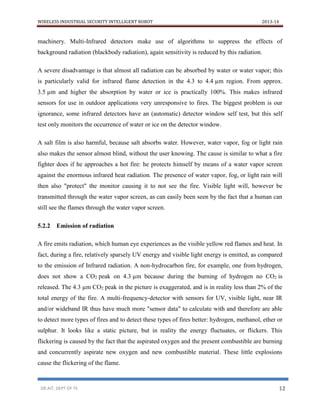 WIRELESS INDUSTRIAL SECURITY INTELLIGENT ROBOT 2013-14
DR.AIT, DEPT OF TE 12
machinery. Multi-Infrared detectors make use of algorithms to suppress the effects of
background radiation (blackbody radiation), again sensitivity is reduced by this radiation.
A severe disadvantage is that almost all radiation can be absorbed by water or water vapor; this
is particularly valid for infrared flame detection in the 4.3 to 4.4 µm region. From approx.
3.5 µm and higher the absorption by water or ice is practically 100%. This makes infrared
sensors for use in outdoor applications very unresponsive to fires. The biggest problem is our
ignorance, some infrared detectors have an (automatic) detector window self test, but this self
test only monitors the occurrence of water or ice on the detector window.
A salt film is also harmful, because salt absorbs water. However, water vapor, fog or light rain
also makes the sensor almost blind, without the user knowing. The cause is similar to what a fire
fighter does if he approaches a hot fire: he protects himself by means of a water vapor screen
against the enormous infrared heat radiation. The presence of water vapor, fog, or light rain will
then also "protect" the monitor causing it to not see the fire. Visible light will, however be
transmitted through the water vapor screen, as can easily been seen by the fact that a human can
still see the flames through the water vapor screen.
5.2.2 Emission of radiation
A fire emits radiation, which human eye experiences as the visible yellow red flames and heat. In
fact, during a fire, relatively sparsely UV energy and visible light energy is emitted, as compared
to the emission of Infrared radiation. A non-hydrocarbon fire, for example, one from hydrogen,
does not show a CO2 peak on 4.3 µm because during the burning of hydrogen no CO2 is
released. The 4.3 µm CO2 peak in the picture is exaggerated, and is in reality less than 2% of the
total energy of the fire. A multi-frequency-detector with sensors for UV, visible light, near IR
and/or wideband IR thus have much more "sensor data" to calculate with and therefore are able
to detect more types of fires and to detect these types of fires better: hydrogen, methanol, ether or
sulphur. It looks like a static picture, but in reality the energy fluctuates, or flickers. This
flickering is caused by the fact that the aspirated oxygen and the present combustible are burning
and concurrently aspirate new oxygen and new combustible material. These little explosions
cause the flickering of the flame.
 