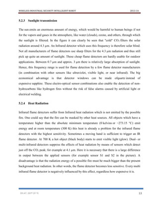 WIRELESS INDUSTRIAL SECURITY INTELLIGENT ROBOT 2013-14
DR.AIT, DEPT OF TE 13
5.2.3 Sunlight transmission
The sun emits an enormous amount of energy, which would be harmful to human beings if not
for the vapors and gases in the atmosphere, like water (clouds), ozone, and others, through which
the sunlight is filtered. In the figure it can clearly be seen that "cold" CO2 filters the solar
radiation around 4.3 µm. An Infrared detector which uses this frequency is therefore solar blind.
Not all manufacturers of flame detectors use sharp filters for the 4.3 µm radiation and thus still
pick up quite an amount of sunlight. These cheap flame detectors are hardly usable for outdoor
applications. Between 0.7 µm and approx. 3 µm there is relatively large absorption of sunlight.
Hence, this frequency range is used for flame detection by a few flame detector manufacturers
(in combination with other sensors like ultraviolet, visible light, or near infrared). The big
economical advantage is that detector windows can be made ofquartz instead of
expensive sapphire. These electro-optical sensor combinations also enable the detection of non-
hydrocarbons like hydrogen fires without the risk of false alarms caused by artificial light or
electrical welding.
5.2.4 Heat Radiation
Infrared flame detectors suffer from Infrared heat radiation which is not emitted by the possible
fire. One could say that the fire can be masked by other heat sources. All objects which have a
temperature higher than the absolute minimum temperature (0 kelvins or −273.15 °C) emit
energy and at room temperature (300 K) this heat is already a problem for the infrared flame
detectors with the highest sensitivity. Sometimes a moving hand is sufficient to trigger an IR
flame detector. At 700 K a hot object (black body) starts to emit visible light (glow). Dual- or
multi-infrared detectors suppress the effects of heat radiation by means of sensors which detect
just off the CO2 peak; for example at 4.1 µm. Here it is necessary that there is a large difference
in output between the applied sensors (for example sensor S1 and S2 in the picture). A
disadvantage is that the radiation energy of a possible fire must be much bigger than the present
background heat radiation. In other words, the flame detector becomes less sensitive. Every multi
infrared flame detector is negatively influenced by this effect, regardless how expensive it is.
 