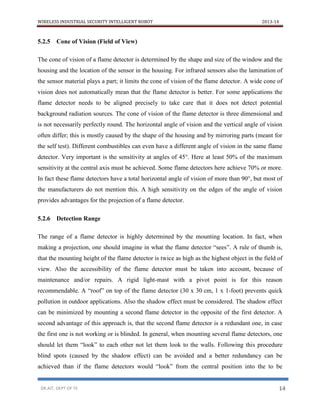 WIRELESS INDUSTRIAL SECURITY INTELLIGENT ROBOT 2013-14
DR.AIT, DEPT OF TE 14
5.2.5 Cone of Vision (Field of View)
The cone of vision of a flame detector is determined by the shape and size of the window and the
housing and the location of the sensor in the housing. For infrared sensors also the lamination of
the sensor material plays a part; it limits the cone of vision of the flame detector. A wide cone of
vision does not automatically mean that the flame detector is better. For some applications the
flame detector needs to be aligned precisely to take care that it does not detect potential
background radiation sources. The cone of vision of the flame detector is three dimensional and
is not necessarily perfectly round. The horizontal angle of vision and the vertical angle of vision
often differ; this is mostly caused by the shape of the housing and by mirroring parts (meant for
the self test). Different combustibles can even have a different angle of vision in the same flame
detector. Very important is the sensitivity at angles of 45°. Here at least 50% of the maximum
sensitivity at the central axis must be achieved. Some flame detectors here achieve 70% or more.
In fact these flame detectors have a total horizontal angle of vision of more than 90°, but most of
the manufacturers do not mention this. A high sensitivity on the edges of the angle of vision
provides advantages for the projection of a flame detector.
5.2.6 Detection Range
The range of a flame detector is highly determined by the mounting location. In fact, when
making a projection, one should imagine in what the flame detector “sees”. A rule of thumb is,
that the mounting height of the flame detector is twice as high as the highest object in the field of
view. Also the accessibility of the flame detector must be taken into account, because of
maintenance and/or repairs. A rigid light-mast with a pivot point is for this reason
recommendable. A “roof” on top of the flame detector (30 x 30 cm, 1 x 1-foot) prevents quick
pollution in outdoor applications. Also the shadow effect must be considered. The shadow effect
can be minimized by mounting a second flame detector in the opposite of the first detector. A
second advantage of this approach is, that the second flame detector is a redundant one, in case
the first one is not working or is blinded. In general, when mounting several flame detectors, one
should let them “look” to each other not let them look to the walls. Following this procedure
blind spots (caused by the shadow effect) can be avoided and a better redundancy can be
achieved than if the flame detectors would “look” from the central position into the to be
 