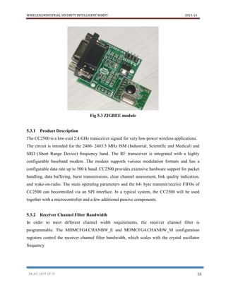 WIRELESS INDUSTRIAL SECURITY INTELLIGENT ROBOT 2013-14
DR.AIT, DEPT OF TE 16
Fig 5.3 ZIGBEE module
5.3.1 Product Description
The CC2500 is a low-cost 2.4 GHz transceiver signed for very low-power wireless applications.
The circuit is intended for the 2400- 2483.5 MHz ISM (Industrial, Scientific and Medical) and
SRD (Short Range Device) frequency band. The RF transceiver is integrated with a highly
configurable baseband modem. The modem supports various modulation formats and has a
configurable data rate up to 500 k baud. CC2500 provides extensive hardware support for packet
handling, data buffering, burst transmissions, clear channel assessment, link quality indication,
and wake-on-radio. The main operating parameters and the 64- byte transmit/receive FIFOs of
CC2500 can becontrolled via an SPI interface. In a typical system, the CC2500 will be used
together with a microcontroller and a few additional passive components.
5.3.2 Receiver Channel Filter Bandwidth
In order to meet different channel width requirements, the receiver channel filter is
programmable. The MDMCFG4.CHANBW_E and MDMCFG4.CHANBW_M configuration
registers control the receiver channel filter bandwidth, which scales with the crystal oscillator
frequency
 