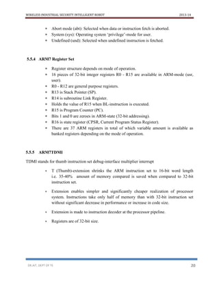 WIRELESS INDUSTRIAL SECURITY INTELLIGENT ROBOT 2013-14
DR.AIT, DEPT OF TE 20
 Abort mode (abt): Selected when data or instruction fetch is aborted.
 System (sys): Operating system ‘privilege’-mode for user.
 Undefined (und): Selected when undefined instruction is fetched.
5.5.4 ARM7 Register Set
 Register structure depends on mode of operation.
 16 pieces of 32-bit integer registers R0 - R15 are available in ARM-mode (usr,
user).
 R0 - R12 are general purpose registers.
 R13 is Stack Pointer (SP).
 R14 is subroutine Link Register.
 Holds the value of R15 when BL-instruction is executed.
 R15 is Program Counter (PC).
 Bits 1 and 0 are zeroes in ARM-state (32-bit addressing).
 R16 is state register (CPSR, Current Program Status Register).
 There are 37 ARM registers in total of which variable amount is available as
banked registers depending on the mode of operation.
5.5.5 ARM7TDMI
TDMI stands for thumb instruction set debug-interface multiplier interrupt
 T (Thumb)-extension shrinks the ARM instruction set to 16-bit word length
i.e. 35-40% amount of memory compared is saved when compared to 32-bit
instruction set.
 Extension enables simpler and significantly cheaper realization of processor
system. Instructions take only half of memory than with 32-bit instruction set
without significant decrease in performance or increase in code size.
 Extension is made to instruction decoder at the processor pipeline.
 Registers are of 32-bit size.
 