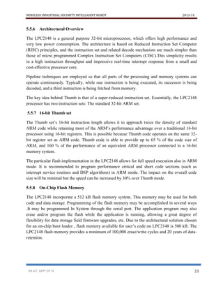 WIRELESS INDUSTRIAL SECURITY INTELLIGENT ROBOT 2013-14
DR.AIT, DEPT OF TE 23
5.5.6 Architectural Overview
The LPC2148 is a general purpose 32-bit microprocessor, which offers high performance and
very low power consumption. The architecture is based on Reduced Instruction Set Computer
(RISC) principles, and the instruction set and related decode mechanism are much simpler than
those of micro programmed Complex Instruction Set Computers (CISC).This simplicity results
in a high instruction throughput and impressive real-time interrupt response from a small and
cost-effective processor core.
Pipeline techniques are employed so that all parts of the processing and memory systems can
operate continuously. Typically, while one instruction is being executed, its successor is being
decoded, and a third instruction is being fetched from memory.
The key idea behind Thumb is that of a super-reduced instruction set. Essentially, the LPC2148
processor has two instruction sets: The standard 32-bit ARM set.
5.5.7 16-bit Thumb set
The Thumb set’s 16-bit instruction length allows it to approach twice the density of standard
ARM code while retaining most of the ARM’s performance advantage over a traditional 16-bit
processor using 16-bit registers. This is possible because Thumb code operates on the same 32-
bit register set as ARM code. Thumb code is able to provide up to 65 % of the code size of
ARM, and 160 % of the performance of an equivalent ARM processor connected to a 16-bit
memory system.
The particular flash implementation in the LPC2148 allows for full speed execution also in ARM
mode. It is recommended to program performance critical and short code sections (such as
interrupt service routines and DSP algorithms) in ARM mode. The impact on the overall code
size will be minimal but the speed can be increased by 30% over Thumb mode.
5.5.8 On-Chip Flash Memory
The LPC2148 incorporate a 512 kB flash memory system. This memory may be used for both
code and data storage. Programming of the flash memory may be accomplished in several ways
.It may be programmed In System through the serial port. The application program may also
erase and/or program the flash while the application is running, allowing a great degree of
flexibility for data storage field firmware upgrades, etc. Due to the architectural solution chosen
for an on-chip boot loader , flash memory available for user’s code on LPC2148 is 500 kB. The
LPC2148 flash memory provides a minimum of 100,000 erase/write cycles and 20 years of data-
retention.
 