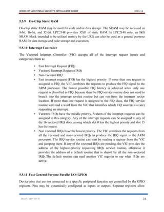 WIRELESS INDUSTRIAL SECURITY INTELLIGENT ROBOT 2013-14
DR.AIT, DEPT OF TE 24
5.5.9 On-Chip Static RAM
On-chip static RAM may be used for code and/or data storage. The SRAM may be accessed as
8-bit, 16-bit, and 32-bit. LPC2148 provides 32kB of static RAM. In LPC2148 only, an 8kB
SRAM block intended to be utilized mainly by the USB can also be used as a general purpose
RAM for data storage and code storage and execution.
5.5.10 Interrupt Controller
The Vectored Interrupt Controller (VIC) accepts all of the interrupt request inputs and
categorizes them as:
 Fast Interrupt Request (FIQ)
 Vectored Interrupt Request (IRQ)
 Non-vectored IRQ
 Fast interrupt request (FIQ) has the highest priority. If more than one request is
assigned to FIQ, the VIC combines the requests to produce the FIQ signal to the
ARM processor. The fastest possible FIQ latency is achieved when only one
request is classified as FIQ, because then the FIQ service routine does not need to
branch into the interrupt service routine but can run from the interrupt vector
location. If more than one request is assigned to the FIQ class, the FIQ service
routine will read a word from the VIC that identifies which FIQ source(s) is (are)
requesting an interrupt.
 Vectored IRQs have the middle priority. Sixteen of the interrupt requests can be
assigned to this category. Any of the interrupt requests can be assigned to any of
the 16 vectored IRQ slots, among which slot 0 has the highest priority and slot 15
has the lowest.
 Non vectored IRQs have the lowest priority. The VIC combines the requests from
all the vectored and non-vectored IRQs to produce the IRQ signal to the ARM
processor. The IRQ service routine can start by reading a register from the VIC
and jumping there. If any of the vectored IRQs are pending, the VIC provides the
address of the highest-priority requesting IRQs service routine, otherwise it
provides the address of a default routine that is shared by all the non-vectored
IRQs.The default routine can read another VIC register to see what IRQs are
active.
5.5.11 Fast General Purpose Parallel I/O (GPIO)
Device pins that are not connected to a specific peripheral function are controlled by the GPIO
registers. Pins may be dynamically configured as inputs or outputs. Separate registers allow
 