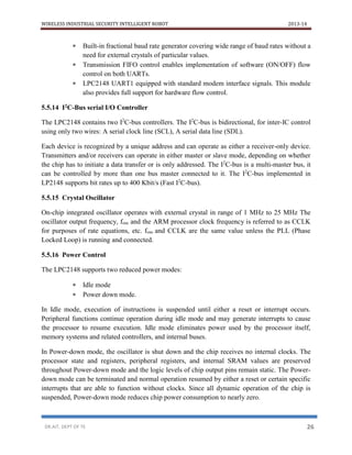 WIRELESS INDUSTRIAL SECURITY INTELLIGENT ROBOT 2013-14
DR.AIT, DEPT OF TE 26
 Built-in fractional baud rate generator covering wide range of baud rates without a
need for external crystals of particular values.
 Transmission FIFO control enables implementation of software (ON/OFF) flow
control on both UARTs.
 LPC2148 UART1 equipped with standard modem interface signals. This module
also provides full support for hardware flow control.
5.5.14 I2C-Bus serial I/O Controller
The LPC2148 contains two I2
C-bus controllers. The I2
C-bus is bidirectional, for inter-IC control
using only two wires: A serial clock line (SCL), A serial data line (SDL).
Each device is recognized by a unique address and can operate as either a receiver-only device.
Transmitters and/or receivers can operate in either master or slave mode, depending on whether
the chip has to initiate a data transfer or is only addressed. The I2
C-bus is a multi-master bus, it
can be controlled by more than one bus master connected to it. The I2
C-bus implemented in
LP2148 supports bit rates up to 400 Kbit/s (Fast I2
C-bus).
5.5.15 Crystal Oscillator
On-chip integrated oscillator operates with external crystal in range of 1 MHz to 25 MHz The
oscillator output frequency, fosc and the ARM processor clock frequency is referred to as CCLK
for purposes of rate equations, etc. fosc and CCLK are the same value unless the PLL (Phase
Locked Loop) is running and connected.
5.5.16 Power Control
The LPC2148 supports two reduced power modes:
 Idle mode
 Power down mode.
In Idle mode, execution of instructions is suspended until either a reset or interrupt occurs.
Peripheral functions continue operation during idle mode and may generate interrupts to cause
the processor to resume execution. Idle mode eliminates power used by the processor itself,
memory systems and related controllers, and internal buses.
In Power-down mode, the oscillator is shut down and the chip receives no internal clocks. The
processor state and registers, peripheral registers, and internal SRAM values are preserved
throughout Power-down mode and the logic levels of chip output pins remain static. The Power-
down mode can be terminated and normal operation resumed by either a reset or certain specific
interrupts that are able to function without clocks. Since all dynamic operation of the chip is
suspended, Power-down mode reduces chip power consumption to nearly zero.
 