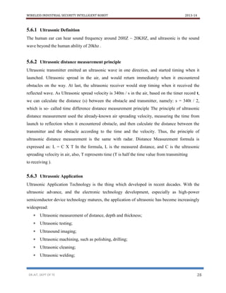 WIRELESS INDUSTRIAL SECURITY INTELLIGENT ROBOT 2013-14
DR.AIT, DEPT OF TE 28
5.6.1 Ultrasonic Definition
The human ear can hear sound frequency around 20HZ ~ 20KHZ, and ultrasonic is the sound
wave beyond the human ability of 20khz .
5.6.2 Ultrasonic distance measurement principle
Ultrasonic transmitter emitted an ultrasonic wave in one direction, and started timing when it
launched. Ultrasonic spread in the air, and would return immediately when it encountered
obstacles on the way. At last, the ultrasonic receiver would stop timing when it received the
reflected wave. As Ultrasonic spread velocity is 340m / s in the air, based on the timer record t,
we can calculate the distance (s) between the obstacle and transmitter, namely: s = 340t / 2,
which is so- called time difference distance measurement principle The principle of ultrasonic
distance measurement used the already-known air spreading velocity, measuring the time from
launch to reflection when it encountered obstacle, and then calculate the distance between the
transmitter and the obstacle according to the time and the velocity. Thus, the principle of
ultrasonic distance measurement is the same with radar. Distance Measurement formula is
expressed as: L = C X T In the formula, L is the measured distance, and C is the ultrasonic
spreading velocity in air, also, T represents time (T is half the time value from transmitting
to receiving ).
5.6.3 Ultrasonic Application
Ultrasonic Application Technology is the thing which developed in recent decades. With the
ultrasonic advance, and the electronic technology development, especially as high-power
semiconductor device technology matures, the application of ultrasonic has become increasingly
widespread:
 Ultrasonic measurement of distance, depth and thickness;
 Ultrasonic testing;
 Ultrasound imaging;
 Ultrasonic machining, such as polishing, drilling;
 Ultrasonic cleaning;
 Ultrasonic welding;
 