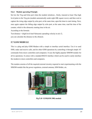 WIRELESS INDUSTRIAL SECURITY INTELLIGENT ROBOT 2013-14
DR.AIT, DEPT OF TE 29
5.6.4 Module operating Principle
Set low the Trig and Echo port when the module initializes , firstly, transmit at least 10us high
level pulse to the Trig pin (module automatically sends eight 40K square wave), and then wait to
capture the rising edge output by echo port, at the same time, open the timer to start timing. Next,
once again capture the falling edge output by echo port, at the same time, read the time of the
counter, which is the ultrasonic running time in the air.
According to the formula:
Test distance = (high level time*ultrasonic spreading velocity in air) /2,
you can calculate the distance to the obstacle.
5.7 GSM MODULE
This is a plug and play GSM Modem with a simple to interface serial interface. Use it to send
SMS, make and receive calls, and do other GSM operations by controlling it through simple AT
commands from micro controllers and computers. It uses the highly popular SIM300 module for
all its operations. It comes with a standard RS232 interface which can be used to easily interface
the modem to micro controllers and computers.
The modem consists of all the required external circuitry required to start experimenting with the
SIM300 module like the power regulation, external antenna, SIM Holder, etc.
Fig 5.10 GSM(SIM 300) module
 