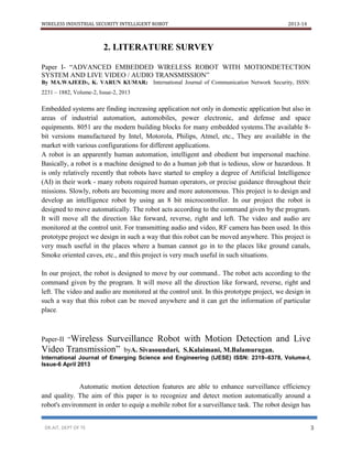 WIRELESS INDUSTRIAL SECURITY INTELLIGENT ROBOT 2013-14
DR.AIT, DEPT OF TE 3
2. LITERATURE SURVEY
Paper I- “ADVANCED EMBEDDED WIRELESS ROBOT WITH MOTIONDETECTION
SYSTEM AND LIVE VIDEO / AUDIO TRANSMISSION”
By MA.WAJEED1, K. VARUN KUMAR2 International Journal of Communication Network Security, ISSN:
2231 – 1882, Volume-2, Issue-2, 2013
Embedded systems are finding increasing application not only in domestic application but also in
areas of industrial automation, automobiles, power electronic, and defense and space
equipments. 8051 are the modern building blocks for many embedded systems.The available 8-
bit versions manufactured by Intel, Motorola, Philips, Atmel, etc., They are available in the
market with various configurations for different applications.
A robot is an apparently human automation, intelligent and obedient but impersonal machine.
Basically, a robot is a machine designed to do a human job that is tedious, slow or hazardous. It
is only relatively recently that robots have started to employ a degree of Artificial Intelligence
(AI) in their work - many robots required human operators, or precise guidance throughout their
missions. Slowly, robots are becoming more and more autonomous. This project is to design and
develop an intelligence robot by using an 8 bit microcontroller. In our project the robot is
designed to move automatically. The robot acts according to the command given by the program.
It will move all the direction like forward, reverse, right and left. The video and audio are
monitored at the control unit. For transmitting audio and video, RF camera has been used. In this
prototype project we design in such a way that this robot can be moved anywhere. This project is
very much useful in the places where a human cannot go in to the places like ground canals,
Smoke oriented caves, etc., and this project is very much useful in such situations.
In our project, the robot is designed to move by our command.. The robot acts according to the
command given by the program. It will move all the direction like forward, reverse, right and
left. The video and audio are monitored at the control unit. In this prototype project, we design in
such a way that this robot can be moved anywhere and it can get the information of particular
place.
Paper-II “Wireless Surveillance Robot with Motion Detection and Live
Video Transmission” byA. Sivasoundari, S.Kalaimani, M.Balamurugan.
International Journal of Emerging Science and Engineering (IJESE) ISSN: 2319–6378, Volume-I,
Issue-6 April 2013
Automatic motion detection features are able to enhance surveillance efficiency
and quality. The aim of this paper is to recognize and detect motion automatically around a
robot's environment in order to equip a mobile robot for a surveillance task. The robot design has
 