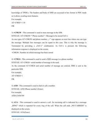 WIRELESS INDUSTRIAL SECURITY INTELLIGENT ROBOT 2013-14
DR.AIT, DEPT OF TE 31
knowledge of TPDUs. The headers and body of SMS are accessed in hex format in PDU mode
so it allows availing more features.
For example,
AT+CMGF=1 10
OK
3) +CMGW - This command is used to store message in the SIM.
SYNTAX: AT+CMGW=” Phone number”> Message to be stored Ctrl+z
As one types AT+CMGW and phone number, „>‟ sign appears on next line where one can type
the message. Multiple line messages can be typed in this case. This is why the message is
Terminated by providing a „Ctrl+z‟ combination. As Ctrl+z is pressed, the following
information response is displayed on the screen.
+CMGW: Number on which message has been stored
4) +CMGS - This command is used to send a SMS message to a phone number.
SYNTAX: AT+CMGS= serial number of message to be send.
As the command AT+CMGS and serial number of message are entered, SMS is sent to the
particular SIM.
For example,
AT+CMGS=1
OK
5) ATD - This command is used to dial or call a number.
SYNTAX: ATD<Phone number>(Enter)
For example,
ATD123456789
6) ATA - This command is used to answer a call. An incoming call is indicated by a message
„RING‟ which is repeated for every ring of the call. When the call ends „NO CARRIER‟ is
displayed on the screen.
SYNTAX: ATA(Enter)
 