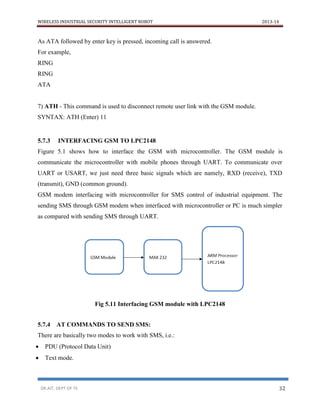 WIRELESS INDUSTRIAL SECURITY INTELLIGENT ROBOT 2013-14
DR.AIT, DEPT OF TE 32
As ATA followed by enter key is pressed, incoming call is answered.
For example,
RING
RING
ATA
7) ATH - This command is used to disconnect remote user link with the GSM module.
SYNTAX: ATH (Enter) 11
5.7.3 INTERFACING GSM TO LPC2148
Figure 5.1 shows how to interface the GSM with microcontroller. The GSM module is
communicate the microcontroller with mobile phones through UART. To communicate over
UART or USART, we just need three basic signals which are namely, RXD (receive), TXD
(transmit), GND (common ground).
GSM modem interfacing with microcontroller for SMS control of industrial equipment. The
sending SMS through GSM modem when interfaced with microcontroller or PC is much simpler
as compared with sending SMS through UART.
Fig 5.11 Interfacing GSM module with LPC2148
5.7.4 AT COMMANDS TO SEND SMS:
There are basically two modes to work with SMS, i.e.:
 PDU (Protocol Data Unit)
 Text mode.
 