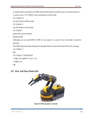 WIRELESS INDUSTRIAL SECURITY INTELLIGENT ROBOT 2013-14
DR.AIT, DEPT OF TE 33
A mobile phone internally uses PDU format. Developers normally uses text mode because it
is easier to use. AT+CMGF is the command to set the mode.
AT+CMGF=0
sets the format to PDU mode.
AT+CMGF=1
sets the format to text mode.
AT+CMGF?
queries the current format.
Sending SMS
Although you can send SMS in PDU or text mode, it is easier to use text mode to type the
message.
The following commands change the message format to text mode and send a text message.
AT+CMGF=1
OK
AT+CMGS="7789952010"
> FIRE ACCIDENT <Ctrl>+<Z>
+CMGS: 44
OK
5.8 Pick And Place Robot Kit
Fig 5.12 Pick & place Arm kit
 