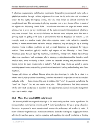 WIRELESS INDUSTRIAL SECURITY INTELLIGENT ROBOT 2013-14
DR.AIT, DEPT OF TE 34
A robot is a programmable multifunction manipulator designed to move material, parts, tools, or
specialized devices through variable programmed motions for the performance of a variety of
tasks”. In this highly developing society, time and man power are critical constrains for
completion of task. The automation is playing important role to save human efforts in most of
the regular and frequently carried work. The idea that machines can begin to imitate human
actions, even in ways we have not thought of, the main motives for the creation of robot have
been very practical. First, as modern industry has become more complex, there has been a
growing need for getting work done in environments that are dangerous for humans. As an
example, work in a nuclear reactor plant often requires contact with radioactive materials.
Second, as robots became more advanced and less expensive, they are being set up in industry
situations where working conditions are not so much dangerous as unpleasant for various
reasons. These situations typically involve high degrees of the following: - Heat, Noise,
Poisonous gases, Risk of injury by machines, Monotonous, boring work. Robots have already
taken over a number of such unpleasant jobs in industry- welding in automobile factories, which
involves heat, noise and heavy exertion. Robots are obedient, untiring and precision welders.
Simple robots do many routine jobs in industry. Pick and place robots are useful in simple
assembly operations such as stuffing printed circuit boards and loading and unloading parts from
machines.
Humans pick things up without thinking about the steps involved. In order for a robot or a
robotic arm to pick up or move something, someone has to tell it to perform several actions in a
particular order — from moving the arm, to rotating the “wrist” to opening and closing the
“hand” or “fingers”. So, we can control each joint. . This projectusesa five joint automatic
robotic arm which can be used in industries to do repetitive task such as moving the things from
conveyor to another place.
5.8.1 Motor driver circuit (L239D motor driver):
In order to provide the required amperage to the motor using the low current signal from the
microcontroller, motor driver circuit is used. A motor controller is a device or group of devices
that serves to govern in some predetermined manner the performance of an electric motor. A
motor controller might include a manual or automatic means for starting and stopping the motor,
selecting forward or reverse rotation, selecting and regulating the speed, regulating or limiting
 