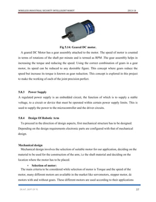 WIRELESS INDUSTRIAL SECURITY INTELLIGENT ROBOT 2013-14
DR.AIT, DEPT OF TE 37
Fig 5.14: Geared DC motor.
A geared DC Motor has a gear assembly attached to the motor. The speed of motor is counted
in terms of rotations of the shaft per minute and is termed as RPM .The gear assembly helps in
increasing the torque and reducing the speed. Using the correct combination of gears in a gear
motor, its speed can be reduced to any desirable figure. This concept where gears reduce the
speed but increase its torque is known as gear reduction. This concept is explored in this project
to make the working of each of the joint precision perfect.
5.8.3 Power Supply
A regulated power supply is an embedded circuit, the function of which is to supply a stable
voltage, to a circuit or device that must be operated within certain power supply limits. This is
used to supply the power to the microcontroller and the driver circuits.
5.8.4 Design Of Robotic Arm
To proceed in the direction of design aspects, first mechanical structure has to be designed.
Depending on the design requirements electronic parts are configured with that of mechanical
design.
Mechanical design
Mechanical design involves the selection of suitable motor for our application, deciding on the
material to be used for the construction of the arm, i.e the shaft material and deciding on the
location where the motor has to be placed.
 Selection of motor:
The main criteria to be considered while selection of motor is Torque and the speed of the
motor, many different motors are available in the market like servomotors, stepper motor, dc
motors with and without gears. These different motors are used according to their applications
 