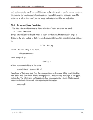 WIRELESS INDUSTRIAL SECURITY INTELLIGENT ROBOT 2013-14
DR.AIT, DEPT OF TE 38
and requirements. for e.g. If we want high torque and precise speed we need to use servo motors,
if we want to only position and if high torques not required then stepper motors are used. The
motor can be selected once we know the torque and speed required for our application.
5.8.5 Torque and Speed Calculation
The main criteria to be considered for the selection of motor are torque and speed.
 Torque calculation
Torque is the tendency of force to rotate an object about an axis. Mathematically, torque is
defined as the cross product of the lever-arm distance and force, which tends to produce rotation.
i.e.
T= F * L Nm [1]
Where, F= force acting on the motor
L= length of the shaft
Force, F is given by,
F= m * g N
Where, m=mass to be lifted by the motor
g= gravitational constant = 9.8 m/s
Calculation of the torque starts from the gripper and moves downward till the base joint of the
arm. Hence base Joint carries the maximum payload i.e it should carry the weight of the upper 2
motors also. The robotic arm is of three joints. One motor each at the 3 joints. The torque and
speed calculation differs at each joint depending on the payload.
For example,
 