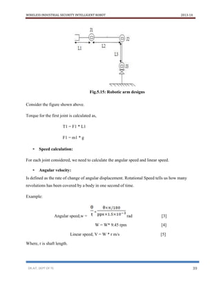 WIRELESS INDUSTRIAL SECURITY INTELLIGENT ROBOT 2013-14
DR.AIT, DEPT OF TE 39
Fig.5.15: Robotic arm designs
Consider the figure shown above.
Torque for the first joint is calculated as,
T1 = F1 * L1
F1 = m1 * g
 Speed calculation:
For each joint considered, we need to calculate the angular speed and linear speed.
 Angular velocity:
Is defined as the rate of change of angular displacement. Rotational Speed tells us how many
revolutions has been covered by a body in one second of time.
Example:
Angular speed,w = rad [3]
W = W* 9.45 rpm [4]
Linear speed, V = W * r m/s [5]
Where, r is shaft length.
=
 