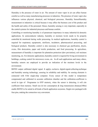 WIRELESS INDUSTRIAL SECURITY INTELLIGENT ROBOT 2013-14
DR.AIT, DEPT OF TE 41
Humidity is the presence of water in air. The amount of water vapor in air can affect human
comfort as well as many manufacturing processes in industries. The presence of water vapor also
influences various physical, chemical, and biological processes. Humidity SensorHumidity
measurement in industries is critical because it may affect the business cost of the product and
the health and safety of the personnel. Hence, humidity sensing is very important, especially in
the control systems for industrial processes and human comfort.
Controlling or monitoring humidity is of paramount importance in many industrial & domestic
applications. In semiconductor industry, humidity or moisture levels needs to be properly
controlled & monitored during wafer processing. In medical applications, humidity control is
required for respiratory equipments, sterilizers, incubators, pharmaceutical processing, and
biological products. Humidity control is also necessary in chemical gas purification, dryers,
ovens, film desiccation, paper and textile production, and food processing. In agriculture,
measurement of humidity is important for plantation protection (dew prevention), soil moisture
monitoring, etc. For domestic applications, humidity control is required for living environment in
buildings, cooking control for microwave ovens, etc. In all such applications and many others,
humidity sensors are employed to provide an indication of the moisture levels in the
environment.
RHT03 output calibrated digital signal. It applys exclusive digital-signal-collecting-technique
and humidity sensing technology, assuring its reliability and stability. Its sensing elements is
connected with 8-bit single-chip computer. Every sensor of this model is temperature
compensated and calibrated in accurate calibration chamber and the calibration-coefficient is
saved in type of Programme in OTP memory, when the sensor is detecting, it will cite
coefficient from memory. Small size & low consumption & long transmission distance(100m)
enable RHT03 to be suited in all kinds of harsh application occasions. Single-row packaged with
four pins, making the connection very convenient.
 