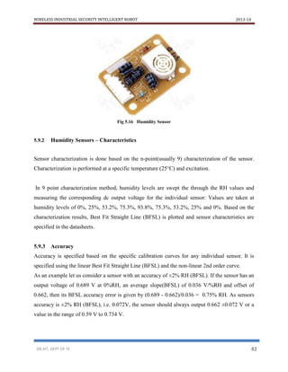 WIRELESS INDUSTRIAL SECURITY INTELLIGENT ROBOT 2013-14
DR.AIT, DEPT OF TE 42
Fig 5.16 Humidity Sensor
5.9.2 Humidity Sensors – Characteristics
Sensor characterization is done based on the n-point(usually 9) characterization of the sensor.
Characterization is performed at a specific temperature (25°C) and excitation.
In 9 point characterization method, humidity levels are swept the through the RH values and
measuring the corresponding dc output voltage for the individual sensor: Values are taken at
humidity levels of 0%, 25%, 53.2%, 75.3%, 93.8%, 75.3%, 53.2%, 25% and 0%. Based on the
characterization results, Best Fit Straight Line (BFSL) is plotted and sensor characteristics are
specified in the datasheets.
5.9.3 Accuracy
Accuracy is specified based on the specific calibration curves for any individual sensor. It is
specified using the linear Best Fit Straight Line (BFSL) and the non-linear 2nd order curve.
As an example let us consider a sensor with an accuracy of ±2% RH (BFSL). If the sensor has an
output voltage of 0.689 V at 0%RH, an average slope(BFSL) of 0.036 V/%RH and offset of
0.662, then its BFSL accuracy error is given by (0.689 - 0.662)/0.036 = 0.75% RH. As sensors
accuracy is ±2% RH (BFSL), i.e. 0.072V, the sensor should always output 0.662 ±0.072 V or a
value in the range of 0.59 V to 0.734 V.
 