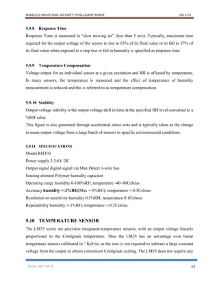WIRELESS INDUSTRIAL SECURITY INTELLIGENT ROBOT 2013-14
DR.AIT, DEPT OF TE 44
5.9.8 Response Time
Response Time is measured in “slow moving air” (less than 5 m/s). Typically, maximum time
required for the output voltage of the sensor to rise to 63% of its final value or to fall to 37% of
its final value when exposed to a step rise or fall in humidity is specified as response time
5.9.9 Temperature Compensation
Voltage output for an individual sensor at a given excitation and RH is affected by temperature.
In many sensors, the temperature is measured and the effect of temperature of humidity
measurement is reduced and this is referred to as temperature compensation.
5.9.10 Stability
Output voltage stability is the output voltage drift in time at the specified RH level converted to a
%RH value.
This figure is also generated through accelerated stress tests and is typically taken as the change
in mean output voltage from a large batch of sensors in specific environmental conditions.
5.9.11 SPECIFICATIONS
Model RHT03
Power supply 3.3-6V DC
Output signal digital signal via Max Detect 1-wire bus
Sensing element Polymer humidity capacitor
Operating range humidity 0-100%RH; temperature -40~80Celsius
Accuracy humidity +-2%RH(Max +-5%RH); temperature +-0.5Celsius
Resolution or sensitivity humidity 0.1%RH; temperature 0.1Celsius
Repeatability humidity +-1%RH; temperature +-0.2Celsius
5.10 TEMPERATURE SENSOR
The LM35 series are precision integrated-temperature sensors, with an output voltage linearly
proportional to the Centigrade temperature. Thus the LM35 has an advantage over linear
temperature sensors calibrated in ° Kelvin, as the user is not required to subtract a large constant
voltage from the output to obtain convenient Centigrade scaling. The LM35 does not require any
 