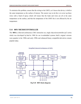WIRELESS INDUSTRIAL SECURITY INTELLIGENT ROBOT 2013-14
DR.AIT, DEPT OF TE 46
To minimize this problem, ensure that the wiring to the LM35, as it leaves the device, is held at
the same temperature as the surface of interest. The easiest way to do this is to cover up these
wires with a bead of epoxy which will insure that the leads and wires are all at the same
temperature as the surface, and that the temperature of the LM35 die is not affected by the air
temperature.
5.11 8051 MICROCONTROLLER
The 8051is a Harvard architecture, CISC instruction set, single chip microcontroller (µC) series
which was developed by Intel in 1980 for use in embedded systems. Intel's original versions
were popular in the 1980s and early 1990s and enhanced binary compatible derivatives remain
popular today.
Fig 5.18 8051 block diagram
 