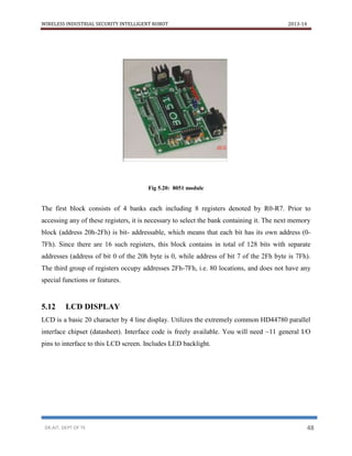 WIRELESS INDUSTRIAL SECURITY INTELLIGENT ROBOT 2013-14
DR.AIT, DEPT OF TE 48
Fig 5.20: 8051 module
The first block consists of 4 banks each including 8 registers denoted by R0-R7. Prior to
accessing any of these registers, it is necessary to select the bank containing it. The next memory
block (address 20h-2Fh) is bit- addressable, which means that each bit has its own address (0-
7Fh). Since there are 16 such registers, this block contains in total of 128 bits with separate
addresses (address of bit 0 of the 20h byte is 0, while address of bit 7 of the 2Fh byte is 7Fh).
The third group of registers occupy addresses 2Fh-7Fh, i.e. 80 locations, and does not have any
special functions or features.
5.12 LCD DISPLAY
LCD is a basic 20 character by 4 line display. Utilizes the extremely common HD44780 parallel
interface chipset (datasheet). Interface code is freely available. You will need ~11 general I/O
pins to interface to this LCD screen. Includes LED backlight.
 