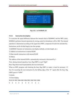WIRELESS INDUSTRIAL SECURITY INTELLIGENT ROBOT 2013-14
DR.AIT, DEPT OF TE 49
Fig 5.21: LCD DISPLAY
5.12.1 Instruction description
To overcome the speed difference between the internal clock of KS0066U and the MPU clock,
KS0066U performs internal operations by storing control in formations to IR or DR. The internal
operation is determined according to the signal from MPU, composed of read/write and data bus.
Instructions can be divided largely into four groups:
1) KS0066U function set instructions (set display methods, set data length, etc.)
2) Address set instructions to internal RAM
3) Data transfer instructions with internal RAM
4) Others
The address of the internal RAM is automatically increased or decreased by 1.
Note: during internal operation, busy flag (DB7) is read “High”.
Busy flag check must be preceded by the next instruction.
When an MPU program with checking the busy flag (DB7) is made, it must be necessary 1/2
fuss for executing the next instruction by the falling edge of the “E” signal after the busy flag
(DB7) goes to “LOW”.
Contents
1) Clear display
RS R/W DB7 DB6 DB5 DB4 DB3 DB2 DB1 DB0
0 0 0 0 0 0 0 0 0 1
 