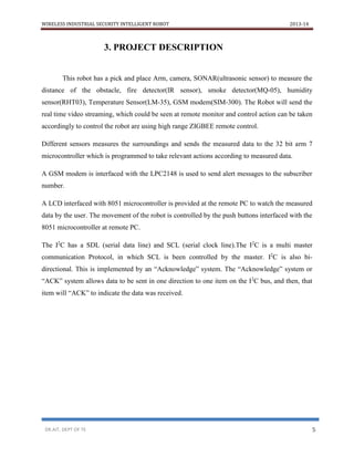 WIRELESS INDUSTRIAL SECURITY INTELLIGENT ROBOT 2013-14
DR.AIT, DEPT OF TE 5
3. PROJECT DESCRIPTION
This robot has a pick and place Arm, camera, SONAR(ultrasonic sensor) to measure the
distance of the obstacle, fire detector(IR sensor), smoke detector(MQ-05), humidity
sensor(RHT03), Temperature Sensor(LM-35), GSM modem(SIM-300). The Robot will send the
real time video streaming, which could be seen at remote monitor and control action can be taken
accordingly to control the robot are using high range ZIGBEE remote control.
Different sensors measures the surroundings and sends the measured data to the 32 bit arm 7
microcontroller which is programmed to take relevant actions according to measured data.
A GSM modem is interfaced with the LPC2148 is used to send alert messages to the subscriber
number.
A LCD interfaced with 8051 microcontroller is provided at the remote PC to watch the measured
data by the user. The movement of the robot is controlled by the push buttons interfaced with the
8051 microcontroller at remote PC.
The I2
C has a SDL (serial data line) and SCL (serial clock line).The I2
C is a multi master
communication Protocol, in which SCL is been controlled by the master. I2
C is also bi-
directional. This is implemented by an “Acknowledge” system. The “Acknowledge” system or
“ACK” system allows data to be sent in one direction to one item on the I2
C bus, and then, that
item will “ACK” to indicate the data was received.
 