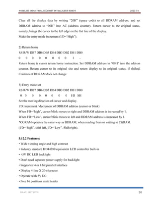 WIRELESS INDUSTRIAL SECURITY INTELLIGENT ROBOT 2013-14
DR.AIT, DEPT OF TE 50
Clear all the display data by writing “20H” (space code) to all DDRAM address, and set
DDRAM address to “00H” into AC (address counter). Return cursor to the original status,
namely, brings the cursor to the left edge on the fist line of the display.
Make the entry mode increment (I/D=“High”).
2) Return home
RS R/W DB7 DB6 DB5 DB4 DB3 DB2 DB1 DB0
0 0 0 0 0 0 0 0 1 -
Return home is cursor return home instruction. Set DDRAM address to “00H” into the address
counter. Return cursor to its original site and return display to its original status, if shifted.
Contents of DDRAM does not change.
3) Entry mode set
RS R/W DB7 DB6 DB5 DB4 DB3 DB2 DB1 DB0
0 0 0 0 0 0 0 0 I/D SH
Set the moving direction of cursor and display.
I/D: increment / decrement of DDRAM address (cursor or blink)
When I/D=“high”, cursor/blink moves to right and DDRAM address is increased by 1.
When I/D=“Low”, cursor/blink moves to left and DDRAM address is increased by 1.
*CGRAM operates the same way as DDRAM, when reading from or writing to CGRAM.
(I/D=“high”. shift left, I/D=“Low”. Shift right).
5.12.2 Features:
• Wide viewing angle and high contrast
• Industry standard HD44780 equivalent LCD controller built-in
• +5V DC LED backlight
• Don't need separate power supply for backlight
• Supported 4 or 8 bit parallel interface
• Display 4-line X 20-character
• Operate with 5V DC
• Free 16 positions male header
 