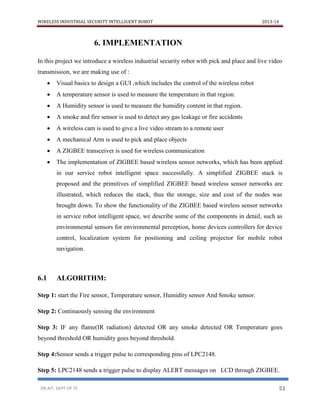 WIRELESS INDUSTRIAL SECURITY INTELLIGENT ROBOT 2013-14
DR.AIT, DEPT OF TE 51
6. IMPLEMENTATION
In this project we introduce a wireless industrial security robot with pick and place and live video
transmission, we are making use of :
 Visual basics to design a GUI ,which includes the control of the wireless robot
 A temperature sensor is used to measure the temperature in that region.
 A Humidity sensor is used to measure the humidity content in that region.
 A smoke and fire sensor is used to detect any gas leakage or fire accidents
 A wireless cam is used to give a live video stream to a remote user
 A mechanical Arm is used to pick and place objects
 A ZIGBEE transceiver is used for wireless communication
 The implementation of ZIGBEE based wireless sensor networks, which has been applied
in our service robot intelligent space successfully. A simplified ZIGBEE stack is
proposed and the primitives of simplified ZIGBEE based wireless sensor networks are
illustrated, which reduces the stack, thus the storage, size and cost of the nodes was
brought down. To show the functionality of the ZIGBEE based wireless sensor networks
in service robot intelligent space, we describe some of the components in detail, such as
environmental sensors for environmental perception, home devices controllers for device
control, localization system for positioning and ceiling projector for mobile robot
navigation.
6.1 ALGORITHM:
Step 1: start the Fire sensor, Temperature sensor, Humidity sensor And Smoke sensor.
Step 2: Continuously sensing the environment
Step 3: IF any flame(IR radiation) detected OR any smoke detected OR Temperature goes
beyond threshold OR humidity goes beyond threshold.
Step 4:Sensor sends a trigger pulse to corresponding pins of LPC2148.
Step 5: LPC2148 sends a trigger pulse to display ALERT messages on LCD through ZIGBEE.
 