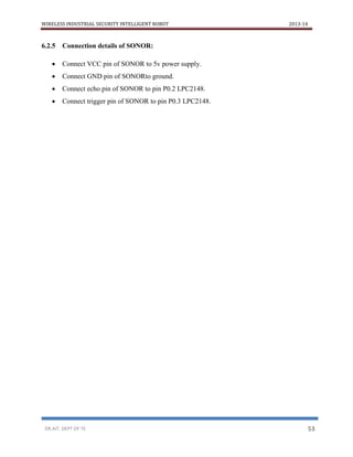 WIRELESS INDUSTRIAL SECURITY INTELLIGENT ROBOT 2013-14
DR.AIT, DEPT OF TE 53
6.2.5 Connection details of SONOR:
 Connect VCC pin of SONOR to 5v power supply.
 Connect GND pin of SONORto ground.
 Connect echo pin of SONOR to pin P0.2 LPC2148.
 Connect trigger pin of SONOR to pin P0.3 LPC2148.
 